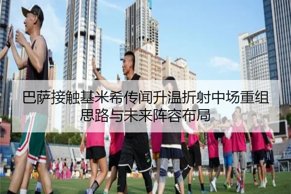 巴萨接触基米希传闻升温折射中场重组思路与未来阵容布局