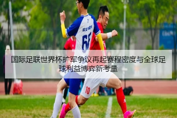 国际足联世界杯扩军争议再起赛程密度与全球足球利益博弈新考量