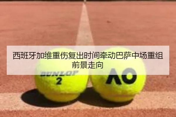 西班牙加维重伤复出时间牵动巴萨中场重组前景走向
