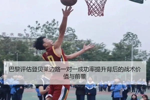 巴黎评估登贝莱边路一对一成功率提升背后的战术价值与前景