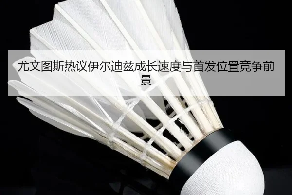 尤文图斯热议伊尔迪兹成长速度与首发位置竞争前景
