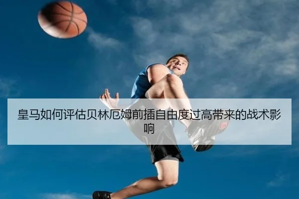 皇马如何评估贝林厄姆前插自由度过高带来的战术影响