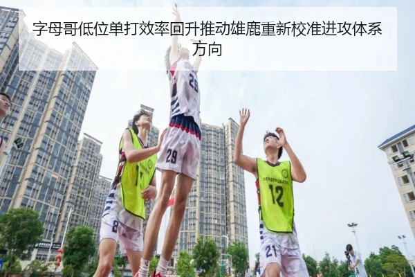 字母哥低位单打效率回升推动雄鹿重新校准进攻体系方向